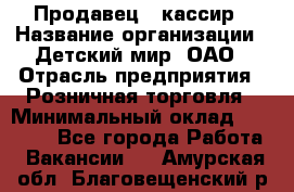 Продавец - кассир › Название организации ­ Детский мир, ОАО › Отрасль предприятия ­ Розничная торговля › Минимальный оклад ­ 25 000 - Все города Работа » Вакансии   . Амурская обл.,Благовещенский р-н